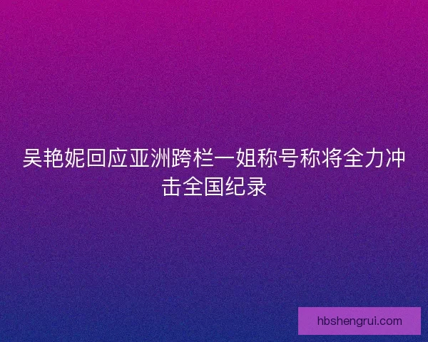 吴艳妮回应亚洲跨栏一姐称号称将全力冲击全国纪录