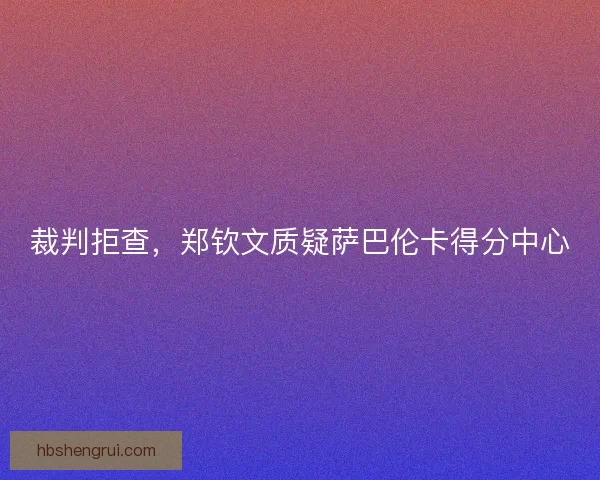 裁判拒查，郑钦文质疑萨巴伦卡得分中心