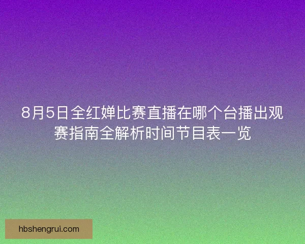 8月5日全红婵比赛直播在哪个台播出观赛指南全解析时间节目表一览