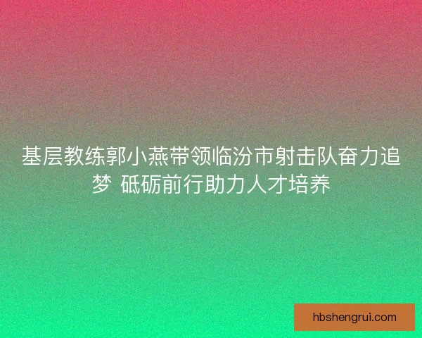 基层教练郭小燕带领临汾市射击队奋力追梦 砥砺前行助力人才培养