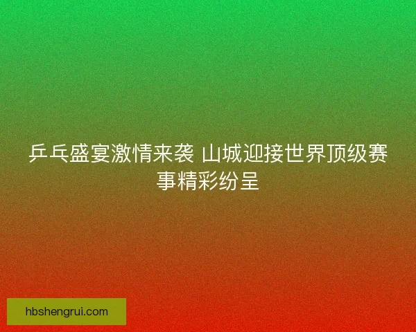 乒乓盛宴激情来袭 山城迎接世界顶级赛事精彩纷呈