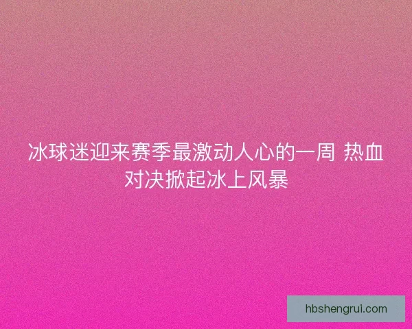 冰球迷迎来赛季最激动人心的一周 热血对决掀起冰上风暴