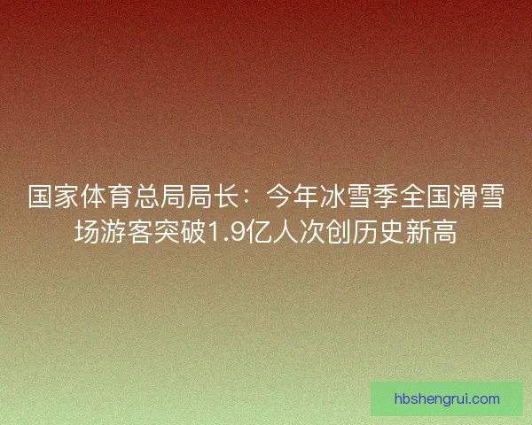 国家体育总局局长：今年冰雪季全国滑雪场游客突破1.9亿人次创历史新高