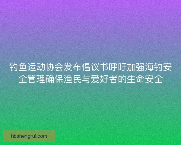 钓鱼运动协会发布倡议书呼吁加强海钓安全管理确保渔民与爱好者的生命安全