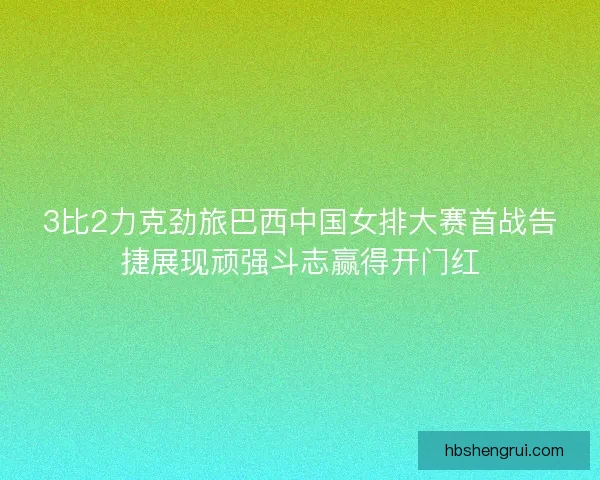 3比2力克劲旅巴西中国女排大赛首战告捷展现顽强斗志赢得开门红
