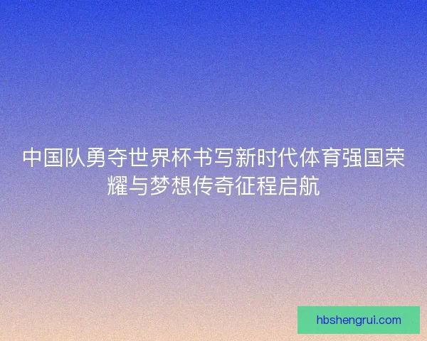 中国队勇夺世界杯书写新时代体育强国荣耀与梦想传奇征程启航