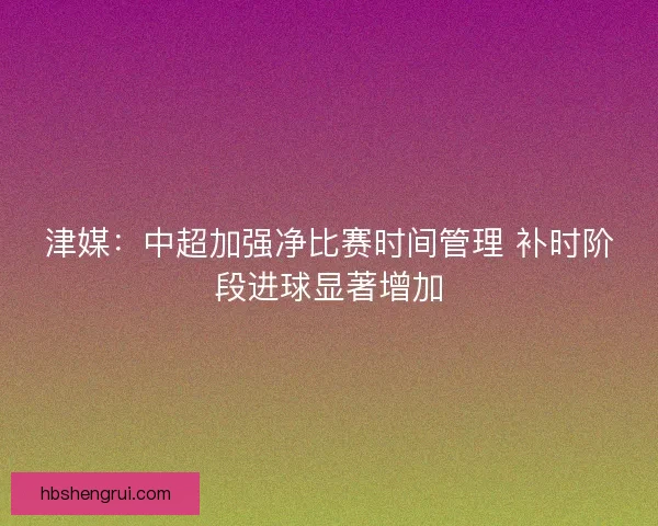津媒：中超加强净比赛时间管理 补时阶段进球显著增加