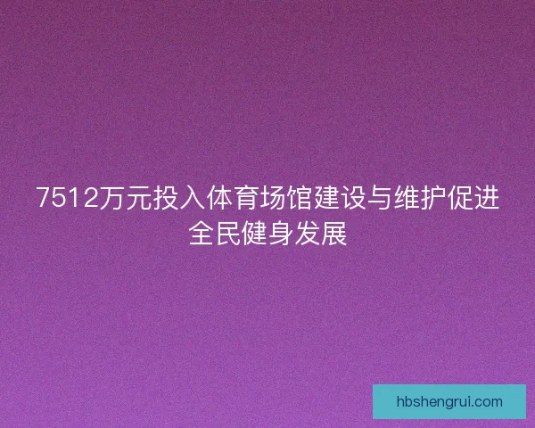 7512万元投入体育场馆建设与维护促进全民健身发展