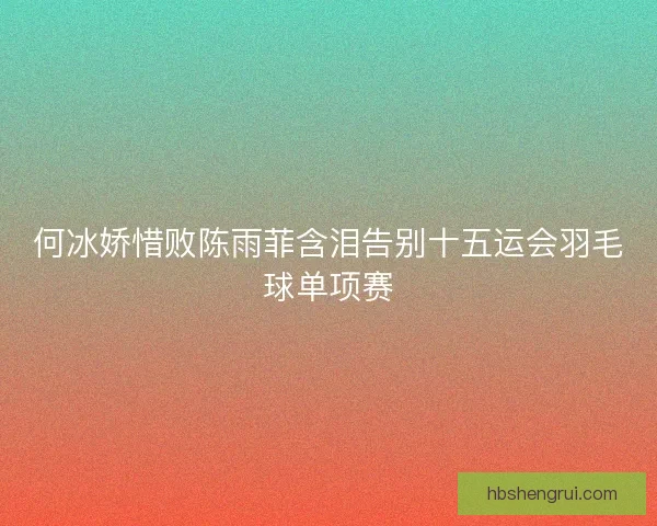 何冰娇惜败陈雨菲含泪告别十五运会羽毛球单项赛