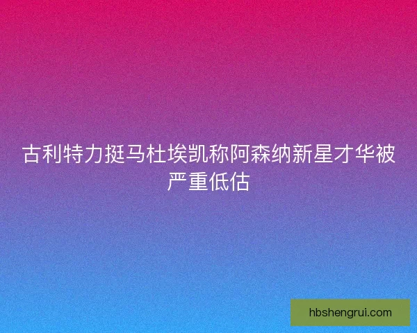 古利特力挺马杜埃凯称阿森纳新星才华被严重低估
