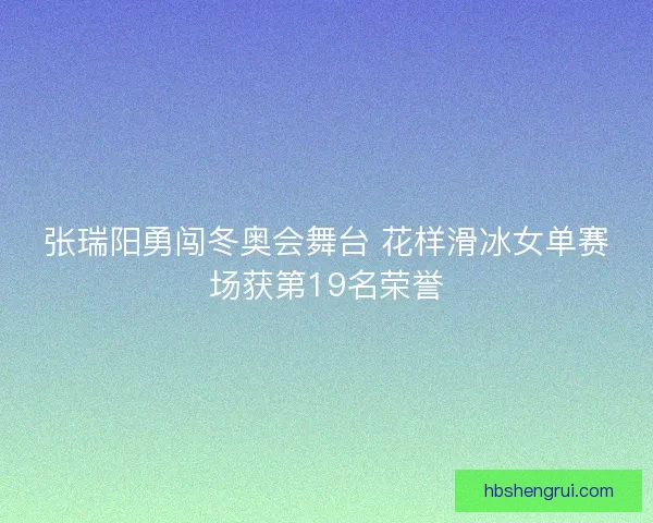 张瑞阳勇闯冬奥会舞台 花样滑冰女单赛场获第19名荣誉