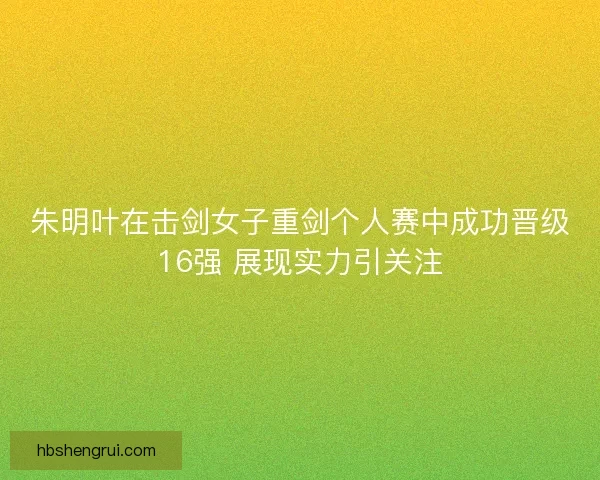 朱明叶在击剑女子重剑个人赛中成功晋级16强 展现实力引关注