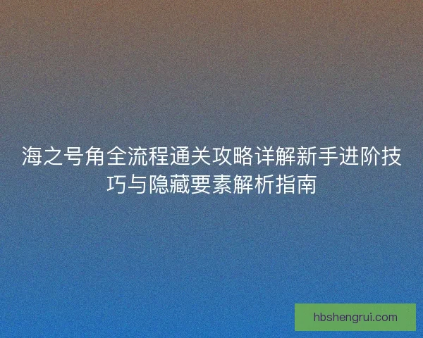 海之号角全流程通关攻略详解新手进阶技巧与隐藏要素解析指南