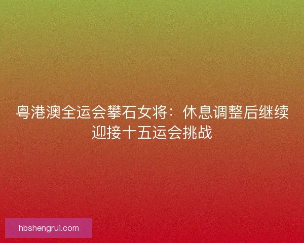 粤港澳全运会攀石女将：休息调整后继续迎接十五运会挑战