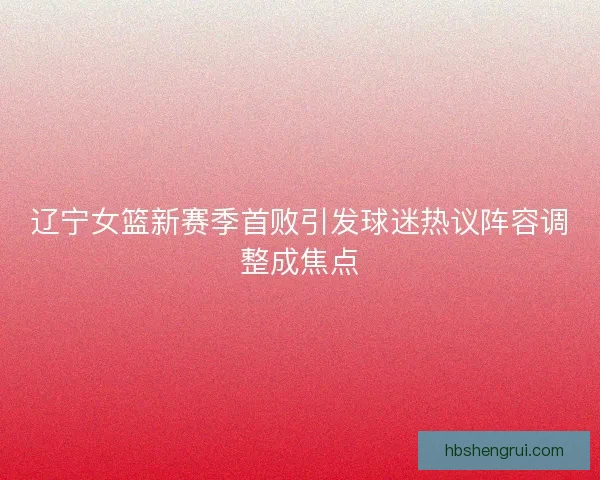 辽宁女篮新赛季首败引发球迷热议阵容调整成焦点 辽宁女篮新赛季首败引发球迷热议阵容调整成焦点