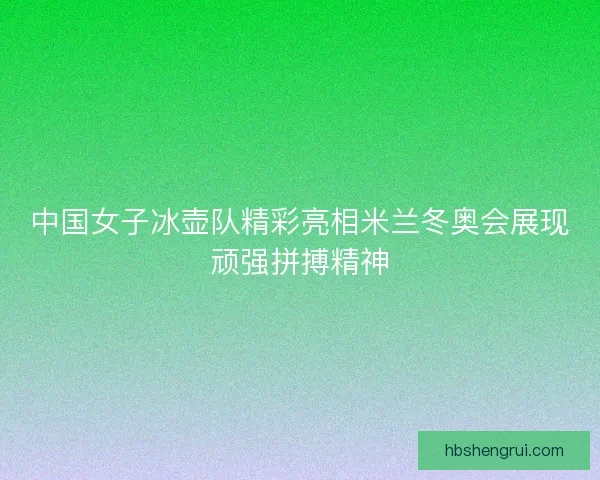 中国女子冰壶队精彩亮相米兰冬奥会展现顽强拼搏精神 中国女子冰壶队精彩亮相米兰冬奥会展现顽强拼搏精神