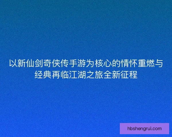 以新仙剑奇侠传手游为核心的情怀重燃与经典再临江湖之旅全新征程 以新仙剑奇侠传手游为核心的情怀重燃与经典再临江湖之旅全新征程
