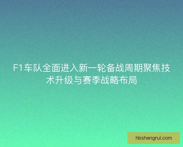 F1车队全面进入新一轮备战周期聚焦技术升级与赛季战略布局