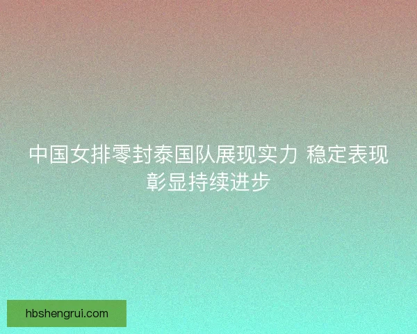 中国女排零封泰国队展现实力 稳定表现彰显持续进步