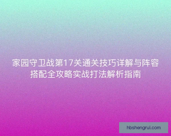 家园守卫战第17关通关技巧详解与阵容搭配全攻略实战打法解析指南 家园守卫战第17关通关技巧详解与阵容搭配全攻略实战打法解析指南