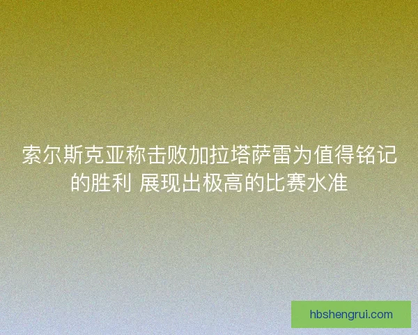 索尔斯克亚称击败加拉塔萨雷为值得铭记的胜利 展现出极高的比赛水准