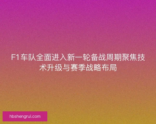 F1车队全面进入新一轮备战周期聚焦技术升级与赛季战略布局