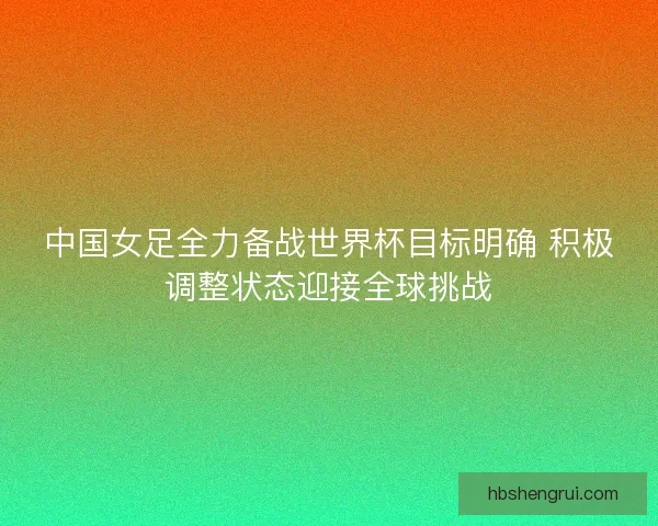 中国女足全力备战世界杯目标明确 积极调整状态迎接全球挑战