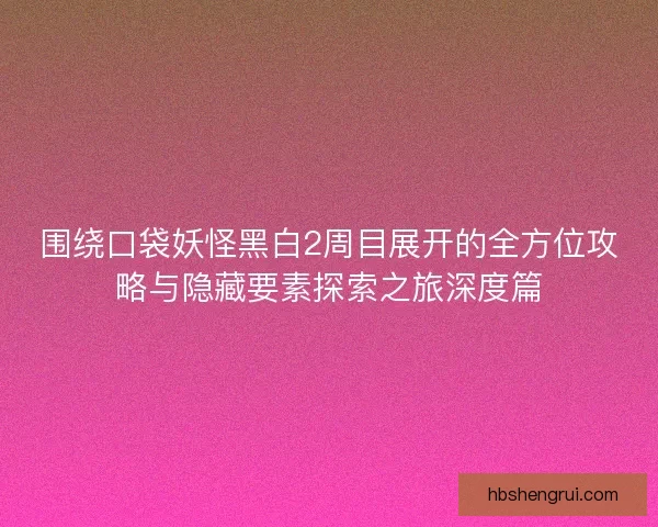 围绕口袋妖怪黑白2周目展开的全方位攻略与隐藏要素探索之旅深度篇