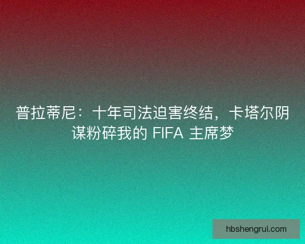 普拉蒂尼：十年司法迫害终结，卡塔尔阴谋粉碎我的 FIFA 主席梦