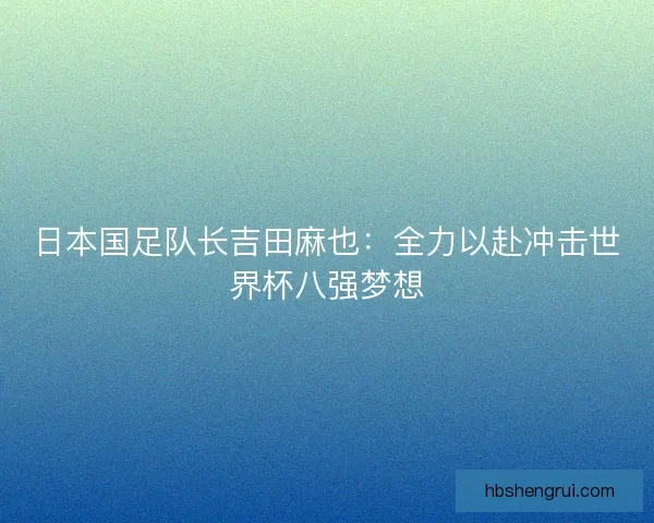 日本国足队长吉田麻也：全力以赴冲击世界杯八强梦想