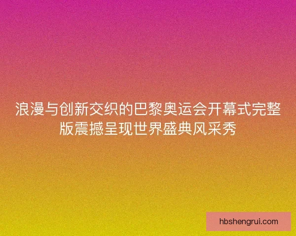 浪漫与创新交织的巴黎奥运会开幕式完整版震撼呈现世界盛典风采秀