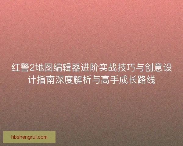红警2地图编辑器进阶实战技巧与创意设计指南深度解析与高手成长路线