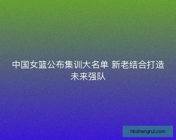 中国女篮公布集训大名单 新老结合打造未来强队
