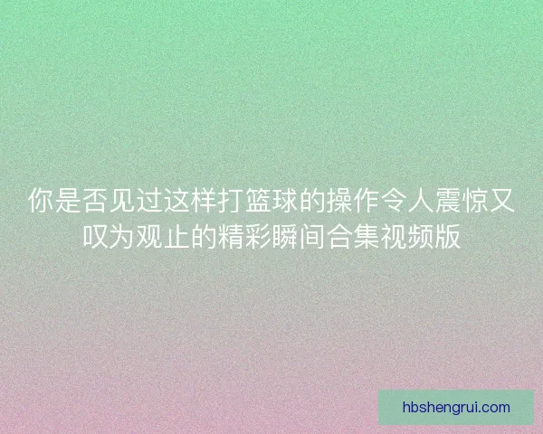 你是否见过这样打篮球的操作令人震惊又叹为观止的精彩瞬间合集视频版 你是否见过这样打篮球的操作令人震惊又叹为观止的精彩瞬间合集视频版