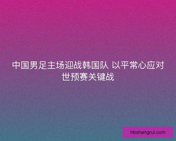 中国男足主场迎战韩国队 以平常心应对世预赛关键战