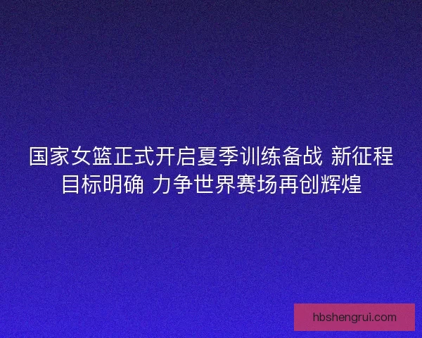 国家女篮正式开启夏季训练备战 新征程目标明确 力争世界赛场再创辉煌