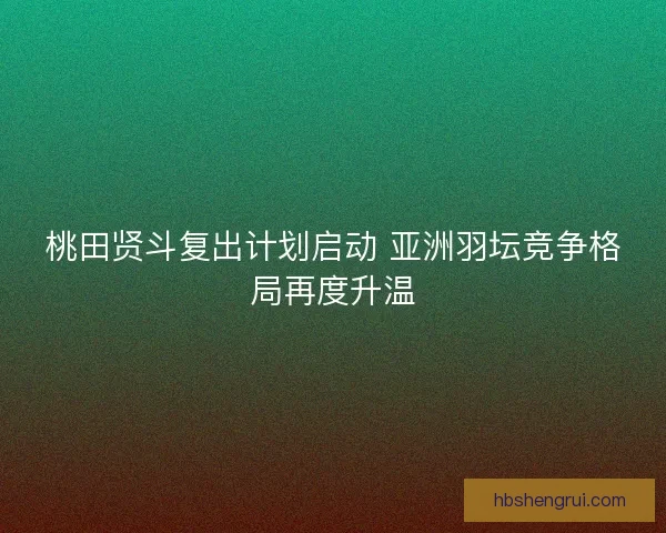 桃田贤斗复出计划启动 亚洲羽坛竞争格局再度升温
