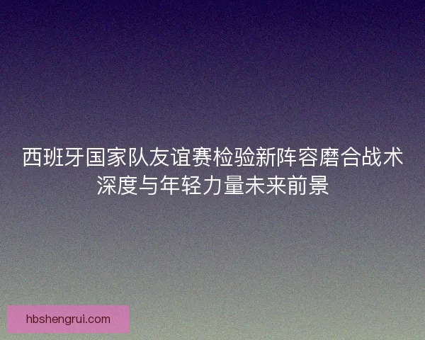 西班牙国家队友谊赛检验新阵容磨合战术深度与年轻力量未来前景 西班牙国家队友谊赛检验新阵容磨合战术深度与年轻力量未来前景